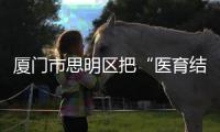 厦门市思明区把“医育结合”纳入考核